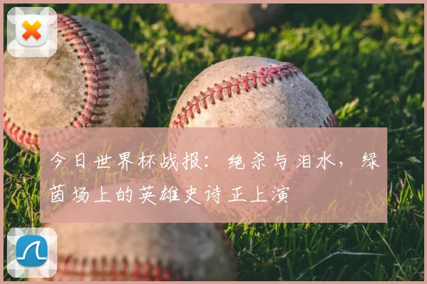 今日世界杯战报:绝杀与泪水,绿茵场上的英雄史诗正上演