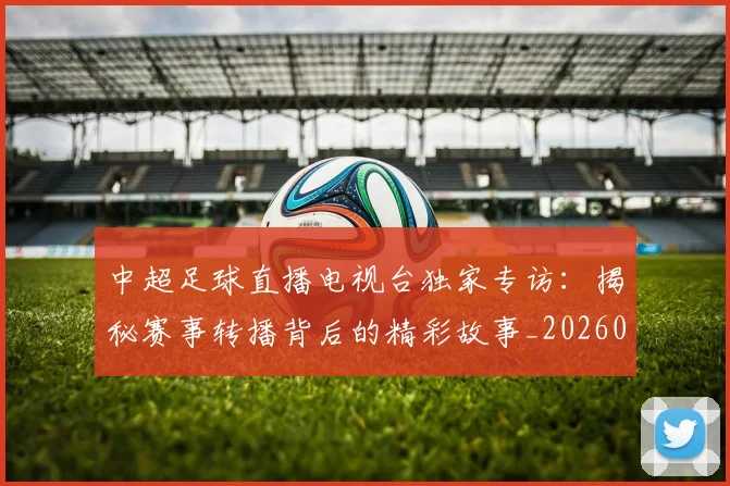 中超足球直播电视台独家专访：揭秘赛事转播背后的精彩故事_20260611140953