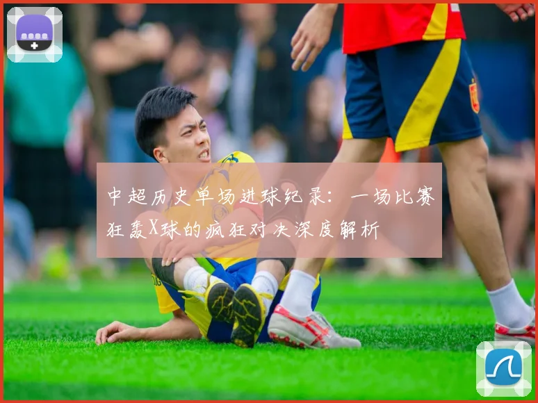 中超历史单场进球纪录:一场比赛狂轰X球的疯狂对决深度解析