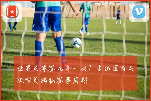 世界足球赛几年一次？专访国际足联官员揭秘赛事周期