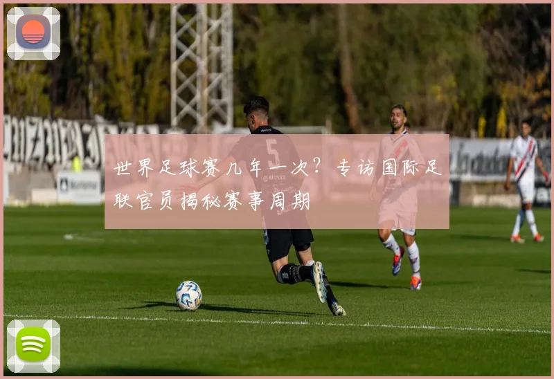 世界足球赛几年一次？专访国际足联官员揭秘赛事周期