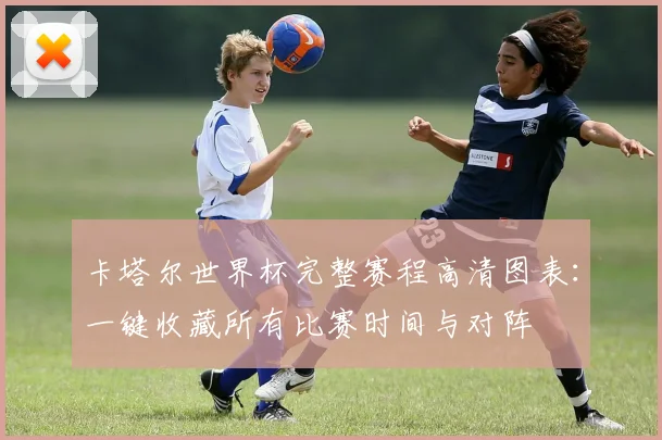 卡塔尔世界杯完整赛程高清图表:一键收藏所有比赛时间与对阵