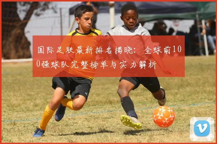国际足联最新排名揭晓:全球前100强球队完整榜单与实力解析