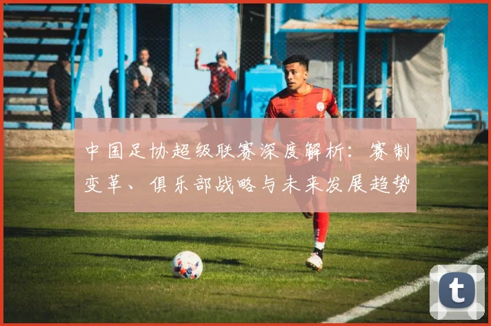 中国足协超级联赛深度解析：赛制变革、俱乐部战略与未来发展趋势